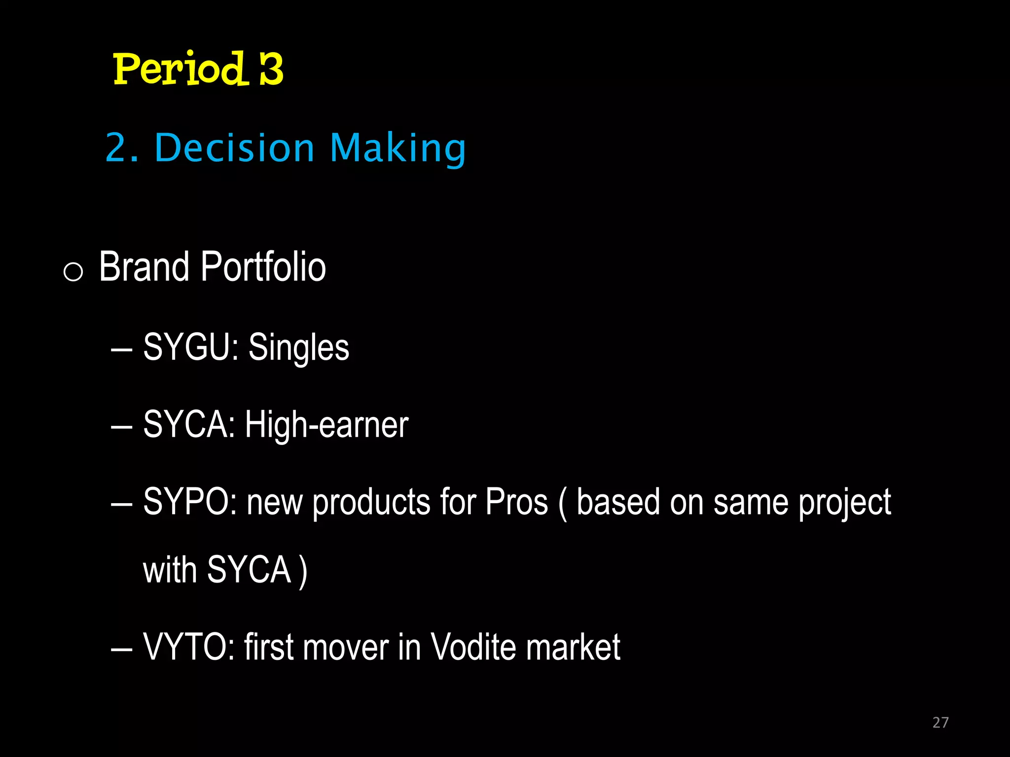 Period 3
  2. Decision Making


o Brand Portfolio
   – SYGU: Singles

   – SYCA: High-earner

   – SYPO: new products for Pros ( based on same project
     with SYCA )

   – VYTO: first mover in Vodite market
                                                           27
 
