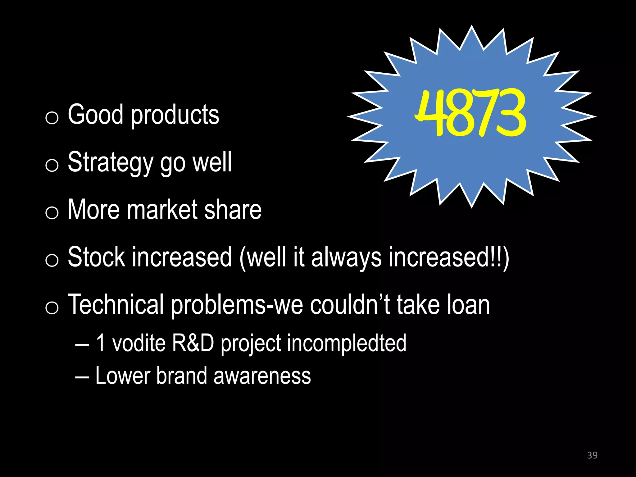 o Good products                          4873
o Strategy go well
o More market share
o Stock increased (well it always increased!!)
o Technical problems-we couldn’t take loan
   – 1 vodite R&D project incompledted
   – Lower brand awareness


                                                 39
 