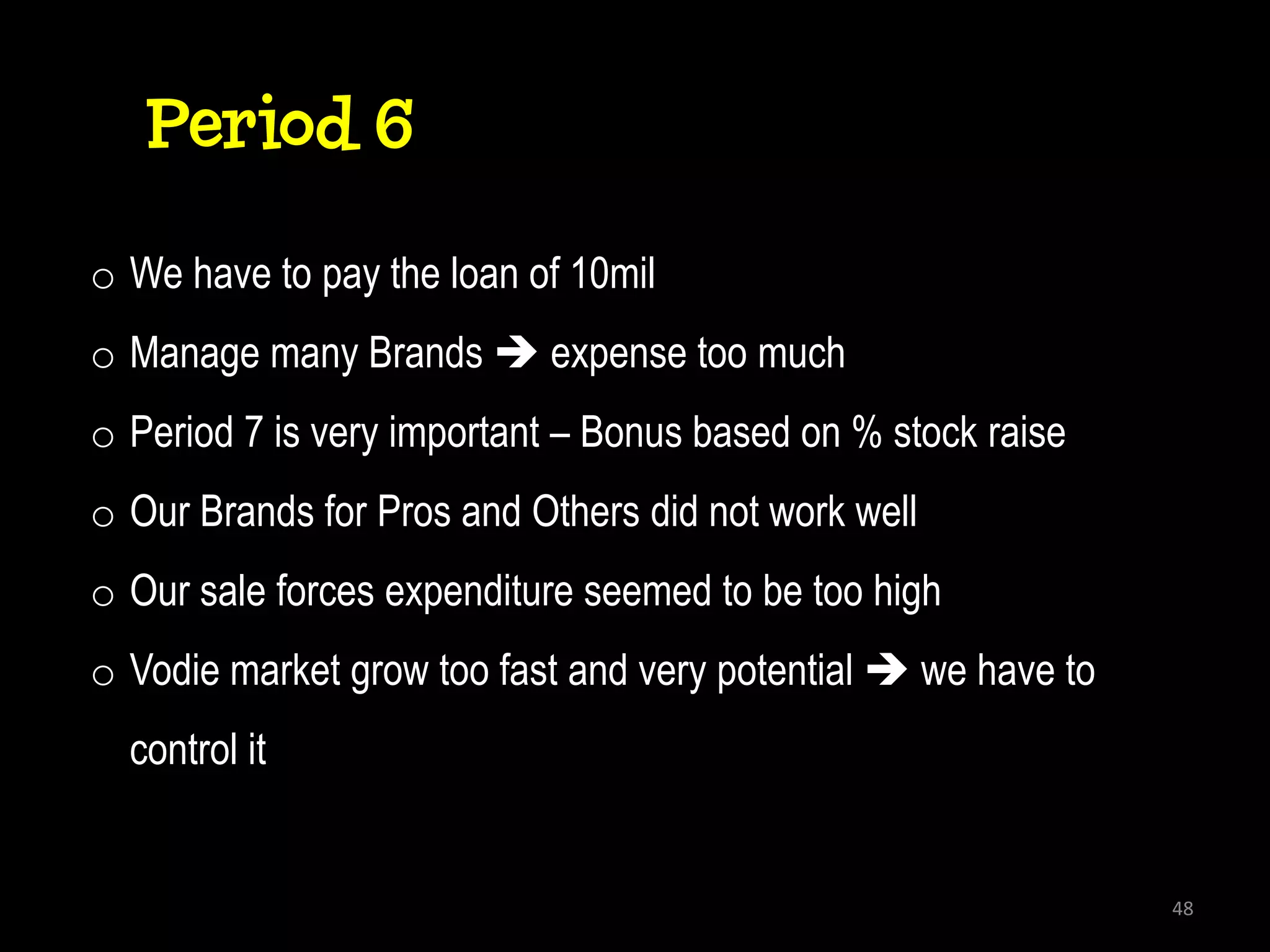 Period 6
o We have to pay the loan of 10mil
o Manage many Brands  expense too much
o Period 7 is very important – Bonus based on % stock raise
o Our Brands for Pros and Others did not work well
o Our sale forces expenditure seemed to be too high
o Vodie market grow too fast and very potential  we have to
  control it


                                                               48
 
