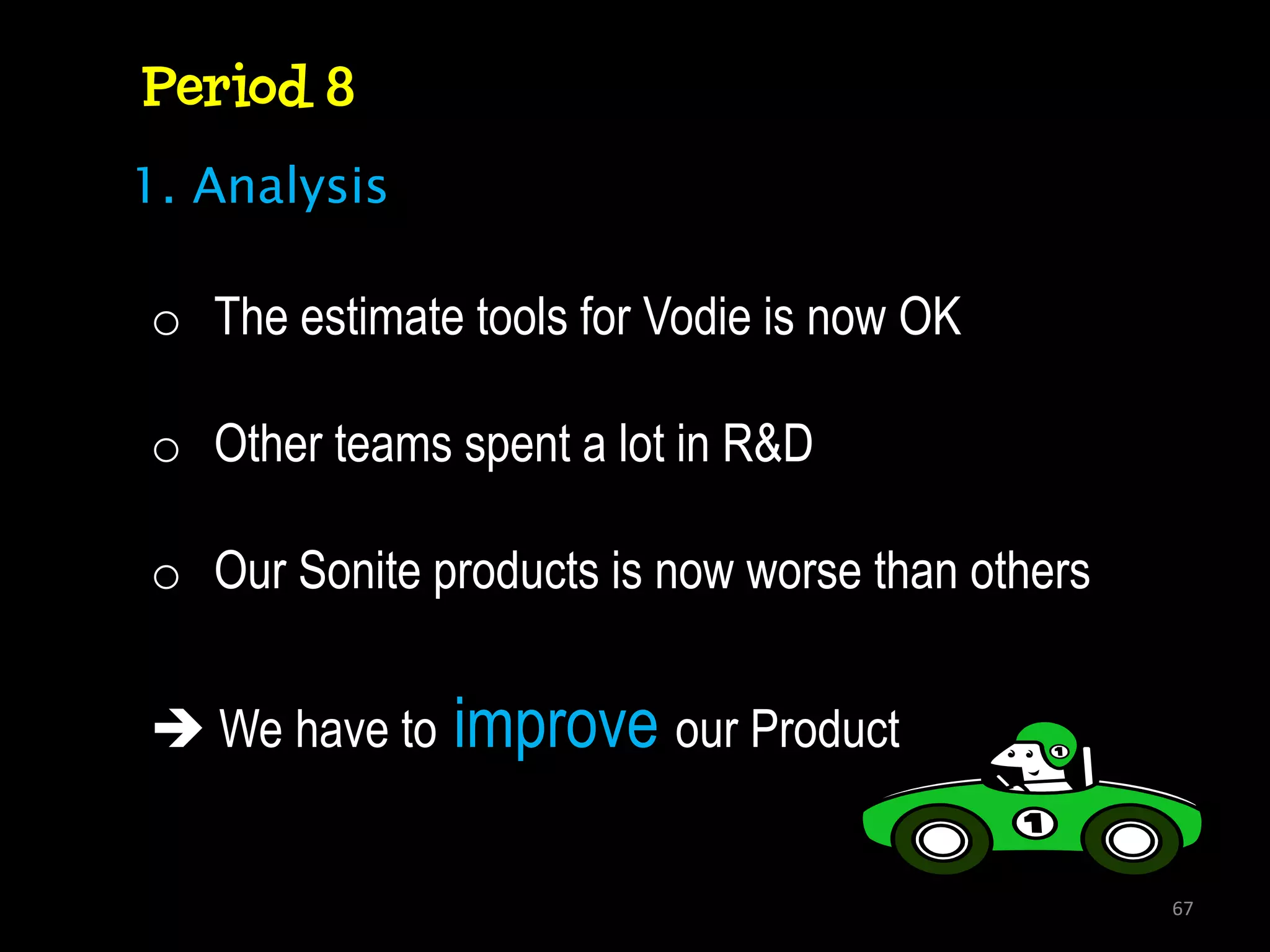 Period 8
1. Analysis

o The estimate tools for Vodie is now OK

o Other teams spent a lot in R&D

o Our Sonite products is now worse than others


 We have to   improve our Product

                                                 67
 