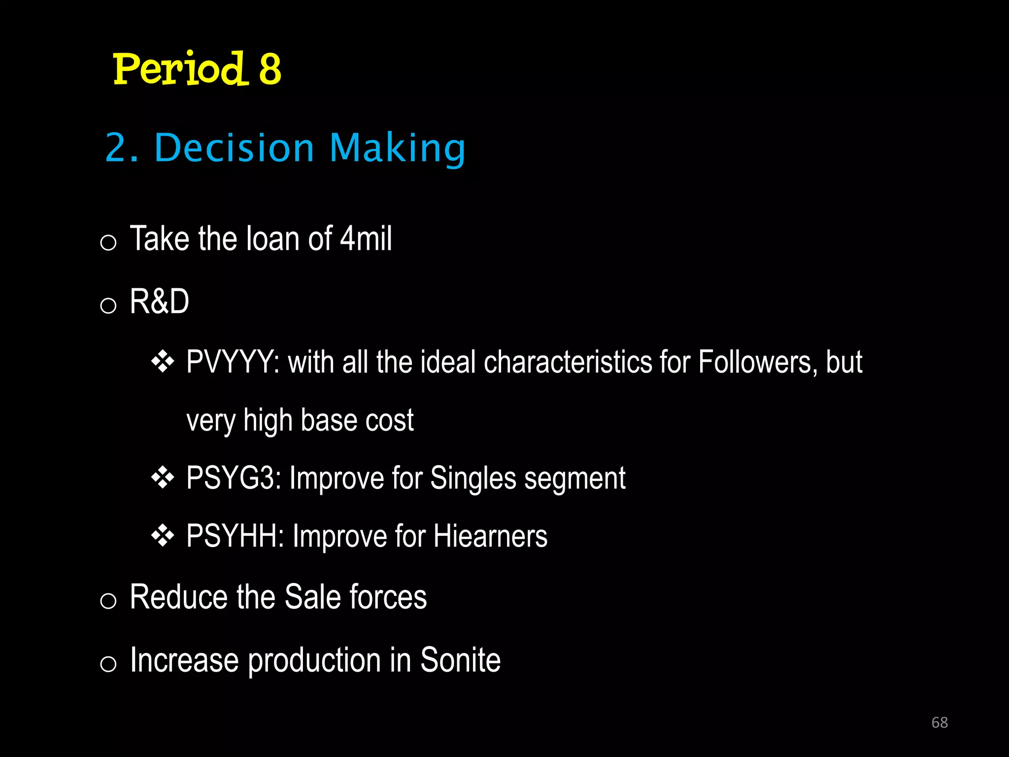 Period 8
2. Decision Making

o Take the loan of 4mil
o R&D
    PVYYY: with all the ideal characteristics for Followers, but
      very high base cost
    PSYG3: Improve for Singles segment
    PSYHH: Improve for Hiearners
o Reduce the Sale forces
o Increase production in Sonite
                                                                    68
 