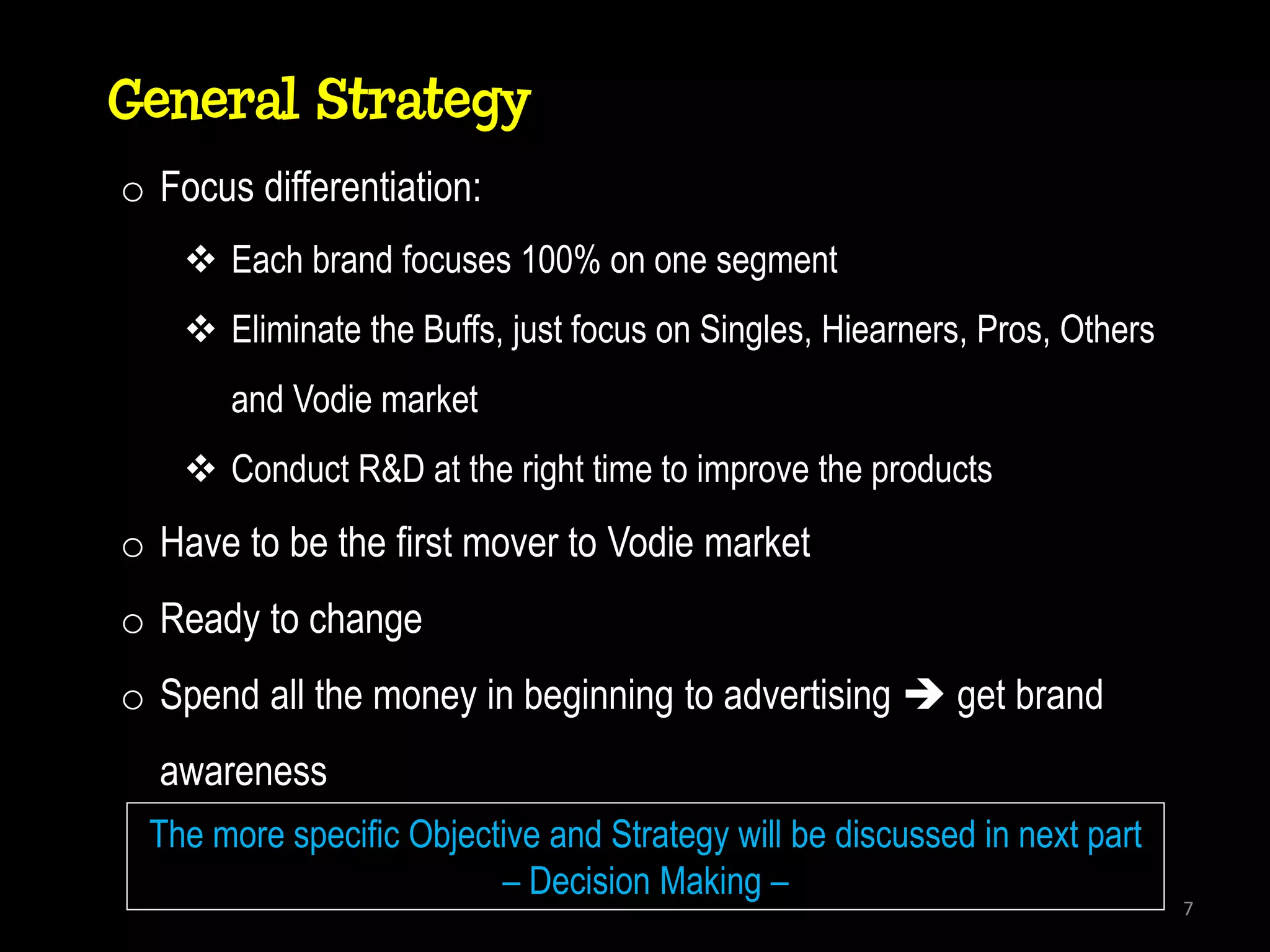 General Strategy
o Focus differentiation:
     Each brand focuses 100% on one segment
     Eliminate the Buffs, just focus on Singles, Hiearners, Pros, Others
       and Vodie market
     Conduct R&D at the right time to improve the products
o Have to be the first mover to Vodie market
o Ready to change
o Spend all the money in beginning to advertising  get brand
  awareness
 The more specific Objective and Strategy will be discussed in next part
                         – Decision Making –
                                                                            7
 