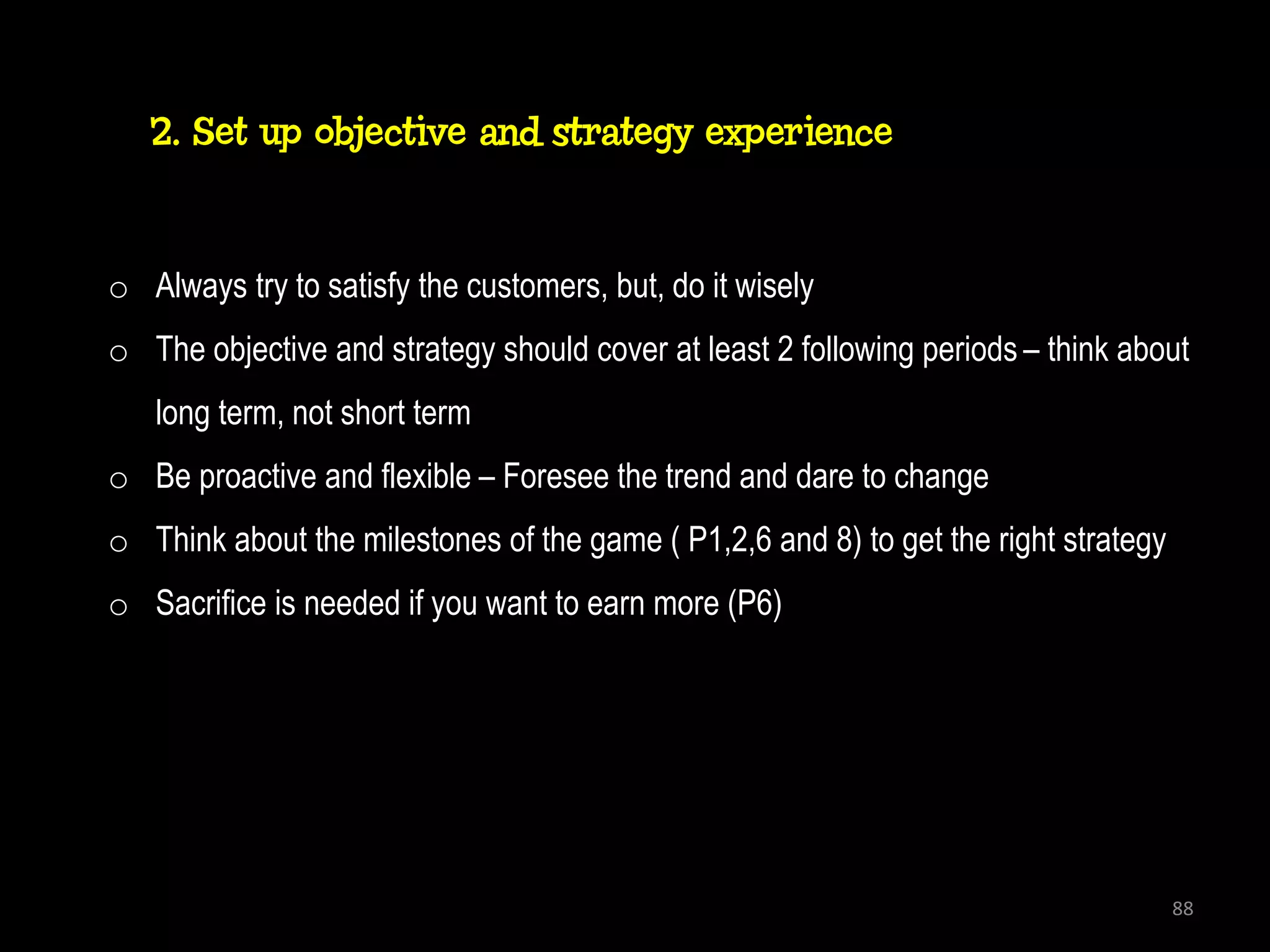 2. Set up objective and strategy experience


o Always try to satisfy the customers, but, do it wisely
o The objective and strategy should cover at least 2 following periods – think about
   long term, not short term
o Be proactive and flexible – Foresee the trend and dare to change
o Think about the milestones of the game ( P1,2,6 and 8) to get the right strategy
o Sacrifice is needed if you want to earn more (P6)




                                                                                     88
 