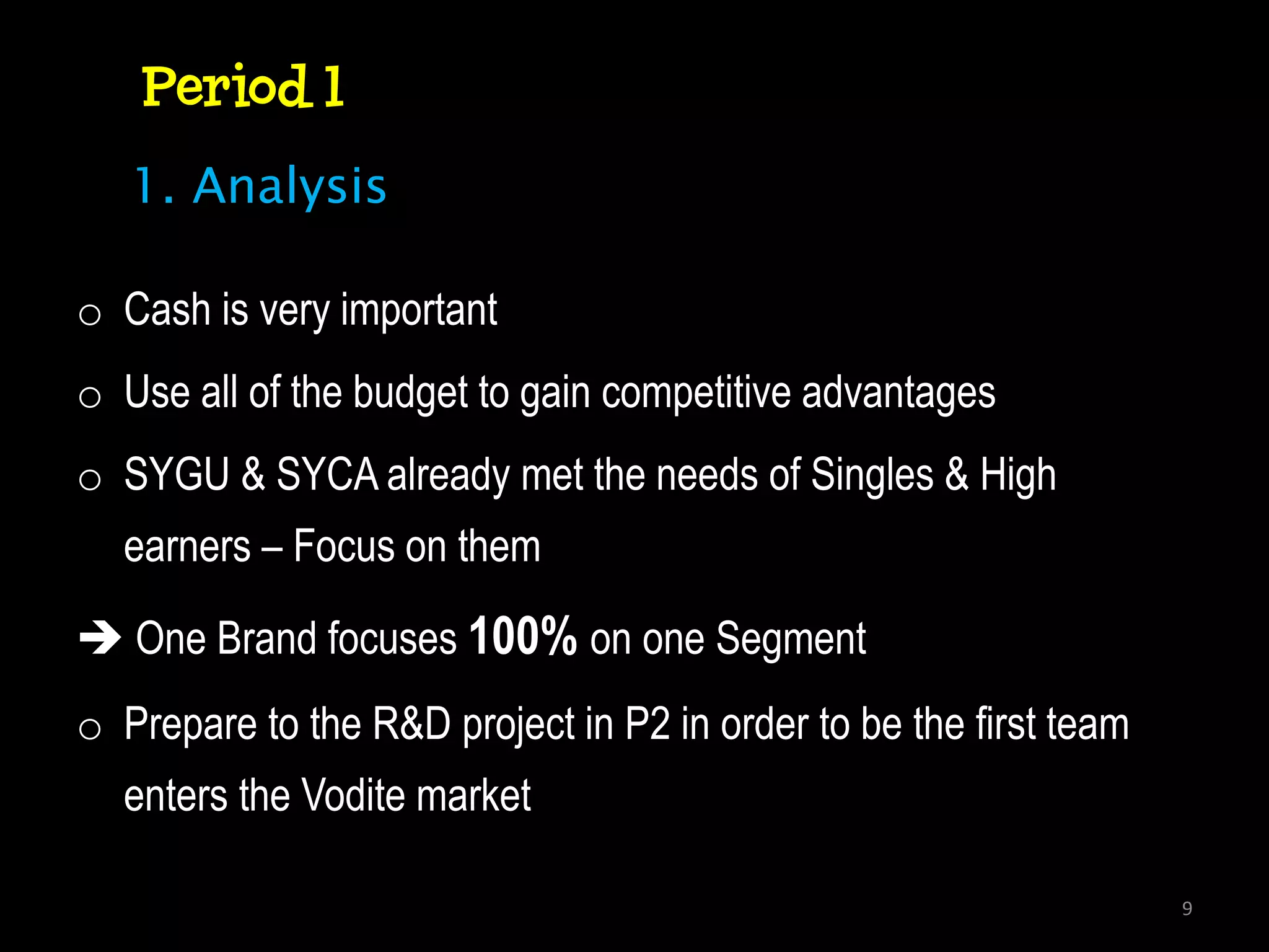 Period 1
   1. Analysis

o Cash is very important
o Use all of the budget to gain competitive advantages
o SYGU & SYCA already met the needs of Singles & High
  earners – Focus on them

 One Brand focuses 100% on one Segment
o Prepare to the R&D project in P2 in order to be the first team
  enters the Vodite market

                                                                   9
 