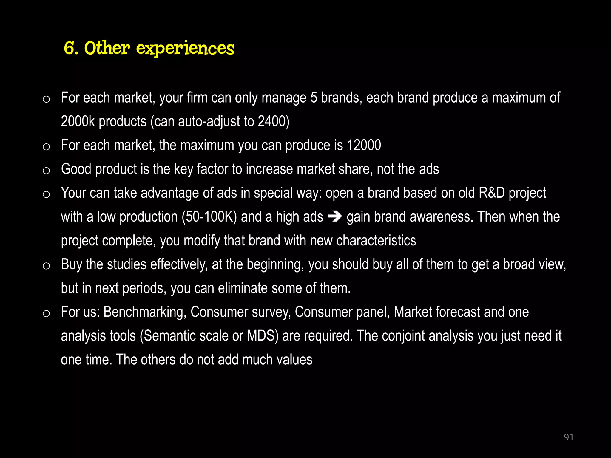 6. Other experiences

o For each market, your firm can only manage 5 brands, each brand produce a maximum of
   2000k products (can auto-adjust to 2400)
o For each market, the maximum you can produce is 12000
o Good product is the key factor to increase market share, not the ads
o Your can take advantage of ads in special way: open a brand based on old R&D project
   with a low production (50-100K) and a high ads  gain brand awareness. Then when the
   project complete, you modify that brand with new characteristics
o Buy the studies effectively, at the beginning, you should buy all of them to get a broad view,
   but in next periods, you can eliminate some of them.
o For us: Benchmarking, Consumer survey, Consumer panel, Market forecast and one
   analysis tools (Semantic scale or MDS) are required. The conjoint analysis you just need it
   one time. The others do not add much values



                                                                                                 91
 