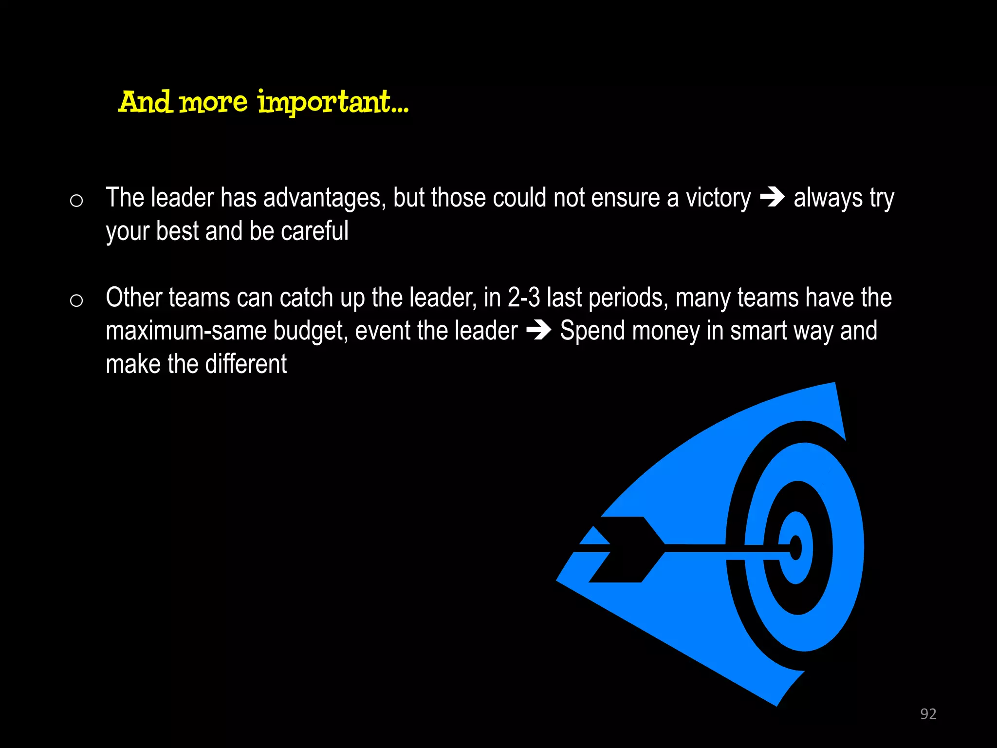 And more important…


o The leader has advantages, but those could not ensure a victory  always try
  your best and be careful

o Other teams can catch up the leader, in 2-3 last periods, many teams have the
  maximum-same budget, event the leader  Spend money in smart way and
  make the different




                                                                                  92
 