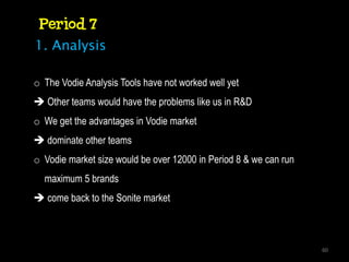 Period 7
1. Analysis

o The Vodie Analysis Tools have not worked well yet
 Other teams would have the problems like us in R&D
o We get the advantages in Vodie market
 dominate other teams
o Vodie market size would be over 12000 in Period 8 & we can run
  maximum 5 brands
 come back to the Sonite market



                                                                   60
 