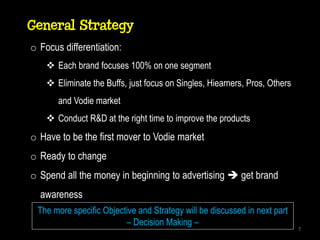 General Strategy
o Focus differentiation:
     Each brand focuses 100% on one segment
     Eliminate the Buffs, just focus on Singles, Hiearners, Pros, Others
       and Vodie market
     Conduct R&D at the right time to improve the products
o Have to be the first mover to Vodie market
o Ready to change
o Spend all the money in beginning to advertising  get brand
  awareness
 The more specific Objective and Strategy will be discussed in next part
                         – Decision Making –
                                                                            7
 