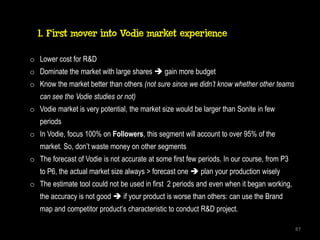 1. First mover into Vodie market experience

o Lower cost for R&D
o Dominate the market with large shares  gain more budget
o Know the market better than others (not sure since we didn’t know whether other teams
   can see the Vodie studies or not)
o Vodie market is very potential, the market size would be larger than Sonite in few
   periods
o In Vodie, focus 100% on Followers, this segment will account to over 95% of the
   market. So, don’t waste money on other segments
o The forecast of Vodie is not accurate at some first few periods. In our course, from P3
   to P6, the actual market size always > forecast one  plan your production wisely
o The estimate tool could not be used in first 2 periods and even when it began working,
   the accuracy is not good  if your product is worse than others: can use the Brand
   map and competitor product’s characteristic to conduct R&D project.

                                                                                            87
 