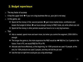 3. Budget experience

o The key factor of success
o It has the upper limit  if you run a big business like us, your job is not easy
o In this game, we:
      Spend all the money in first, second periods  gain more market share, contribution and
          lessen the budget of others  we have enough money to R&D Vodie, etc while others can not
      Spend all the money in other periods caused we have to run a very big business…
o Tips:
      Ads is needed, spend more and earn more, but when you control the segment, 2500-3000 is
          enough
      The longer the game is, the more expensive the R&D would be  R&D for 2 or 3 period in the
          future. If we in P3, we would R&D for P5 or P6
      Allocate sale force effectively, at the beginning, for 100K products we used 10 people, at the
          end, for 100k products we used 3 people, and they still did the job well
      Use the loan at right time could give you a big advantage


                                                                                                    89
 