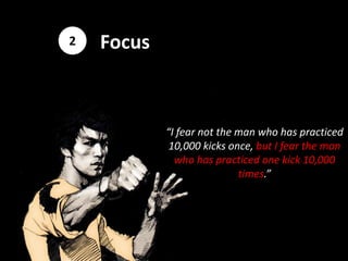 2   Focus



            “I fear not the man who has practiced
             10,000 kicks once, but I fear the man
              who has practiced one kick 10,000
                            times.”
 