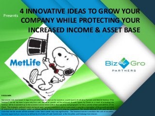 Presents
4 INNOVATIVE IDEAS TO GROW YOUR
COMPANY WHILE PROTECTING YOUR
INCREASED INCOME & ASSET BASE
DISCLAIMER
Statements included herein in regard to potential income that can be earned as a participant in the BizGro Partners and MetLife Seminar (“the
Seminar”) do not represent a guaranty that such income or growth will be achieved. Growth figures by Clients as a result of attending the
Seminar will be dependent upon the economic environment within their industry and geographic territory and the efforts and abilities of the
Client. The strategies outlined herein are based upon our past experience and are presented to provide a conception of the growth potential
of execution of said strategies under conditions similar to those existent during our experience. The results achieved in the past are not a
claim that similar results will be achieved in the future which may vary significantly. The Seminar does not constitute the sale of securities,
business opportunity or security as defined by the Federal Trade Commission or the Securities and Exchange Commission.
 