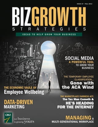 ISSUE 57 • FALL 2013
BIZGROWTHS T R A T E G I E S
I D E A S T O H E L P G R O W Y O U R B U S I N E S S
our business
is growing yours
MANAGINGA
MULTI-GENERATIONAL WORKPLACE
THE MARKETPLACE FAIRNESS ACT:
The Tax Man Cometh &
HE’S HEADING
FOR THE INTERNET
THE TEMPORARY EMPLOYEE
CLASSIFICATION...
Gone with
the ACA Wind
A POWERFUL TOOL
TO GROW YOUR
BUSINESS
SOCIAL MEDIA
MARKETING
DATA-DRIVEN
THE ECONOMIC VAULE OF
Employee Wellbeing
 