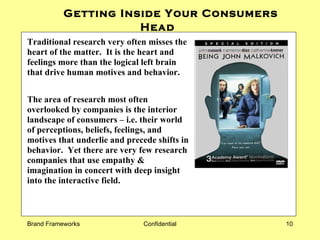 Getting Inside Your Consumers Head   Traditional research very often misses the heart of the matter.  It is the heart and feelings more than the logical left brain that drive human motives and behavior. The area of research most often overlooked by companies is the interior landscape of consumers – i.e. their world of perceptions, beliefs, feelings, and motives that underlie and precede shifts in behavior.  Yet there are very few research companies that use empathy & imagination in concert with deep insight into the interactive field.  