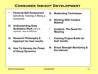 Consumer Insight Development  Personal Self Assessment  - Sensitivity Training in Being a Consumer 2) Understanding Deep Qualitative Work  ( Why its important, How its different) 3) Research Philosophy & Approach for best results 4) How To  Harness the Power  of Group Dynamics 5) Moderating Techniques  Working With Creative Material Analysis: The Quest for Meaning  Framing Project Briefs for best results. 9) Brand Strength Monitoring & the Internet. 