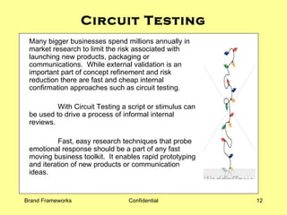 Circuit Testing Many bigger businesses spend millions annually in market research to limit the risk associated with launching new products, packaging or communications.  While external validation is an important part of concept refinement and risk reduction there are fast and cheap internal confirmation approaches such as circuit testing. With Circuit Testing a script or stimulus can be used to drive a process of informal internal reviews.  Fast, easy research techniques that probe emotional response should be a part of any fast moving business toolkit.  It enables rapid prototyping and iteration of new products or communication ideas.  