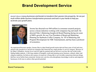 Brand Development Service  Jerome’s focus is helping  businesses and brands to transform their passion into prosperity. He can put multi-million dollar business transformation processes and tools in your hands to help you acclerate your growth plans.  Jerome has directed over $60 million in consumer research projects across a dozen industries working with companies big and small. He directed Nike’s Marketing Insights & Brand Planning during ten years of 800% growth. He was Vice President of Brand and Marketing Planning for Starbucks Coffee Company, Sr. VP of Marketing and Program Development for NBC Entertainment, and has been a professor of economics.    An experienced keynote speaker, Jerome likes to share brand growth stories derived from years of trial and error and provides perspectives and proven strategies that transcend any single product or service category. Because of his father’s blindness, Jerome never took his sight for granted and was driven to see how the real world works, finding hidden patterns. A life long student of metaphor, myth and meaning across business, cultural, ethnic and religious traditions, he believes the essence of creativity is being able to see invisible connections between things that have never before been connected. Jerome now uses his cross-disciplinary knowledge to advise and empower businesses of all sizes to achieve their growth potential 