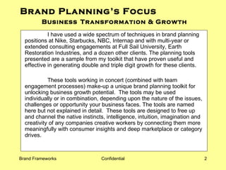 Brand Planning’s Focus  Business   Transformation & Growth I have used a wide spectrum of techniques in brand planning positions at Nike, Starbucks, NBC, Internap and with multi-year or extended consulting engagements at Full Sail University, Earth Restoration Industries, and a dozen other clients. The planning tools presented are a sample from my toolkit that have proven useful and effective in generating double and triple digit growth for these clients. These tools working in concert (combined with team engagement processes) make-up a unique brand planning toolkit for unlocking business growth potential.  The tools may be used individually or in combination, depending upon the nature of the issues, challenges or opportunity your business faces. The tools are named here but not explained in detail.  These tools are designed to free up and channel the native instincts, intelligence, intuition, imagination and creativity of any companies creative workers by connecting them more meaningfully with consumer insights and deep marketplace or category drives.  