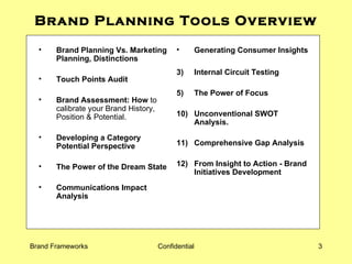 Brand Planning Tools Overview Brand Planning Vs. Marketing Planning, Distinctions Touch Points Audit Brand Assessment: How  to calibrate your Brand History, Position & Potential. Developing a Category Potential Perspective The Power of the Dream State Communications Impact Analysis Generating Consumer Insights Internal Circuit Testing The Power of Focus   10) Unconventional SWOT Analysis. 11) Comprehensive Gap Analysis 12) From Insight to Action - Brand Initiatives Development  