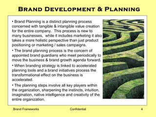 Brand Development & Planning Brand Planning is a distinct planning process concerned with tangible & intangible value creation for the entire company.  This process is new to many businesses,  while it includes marketing it also takes a more holistic perspective than just product positioning or marketing / sales campaigns.  The brand planning process is the concern of appointed brand guardians who meet periodically to move the business & brand growth agenda forward.  When branding strategy is linked to accelerated planning tools and a brand initiatives process the transformational effect on the business is accelerated. The planning steps involve all key players within the organization, sharpening the instincts, intuition, imagination, native intelligence and creativity of the entire organization.  