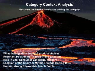 Clark/Conlon - Deep Drives What feelings drive brand & product choices  Resonant Positioning Themes in the category Role in Life, Consumer Language, Imagery Location of the Sticky or Mythic Threads leading to …     Unique, strong & favorable Touch Points Category Context Analysis Uncovers the Interior Landscape driving the category 
