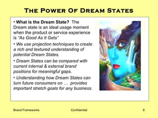 The Power Of Dream States What is the Dream State?   The Dream state is an ideal usage moment when the product or service experience is  “As Good As It Gets”  We use projection techniques to create a rich and textured understanding of potential Dream States.  Dream States can be compared with current internal & external brand positions for meaningful gaps.  Understanding how Dream States can turn future consumers on …  provides important stretch goals for any business. 