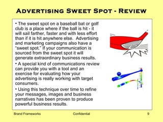 Advertising Sweet Spot - Review The sweet spot on a baseball bat or golf club is a place where if the ball is hit - it will sail farther, faster and with less effort than if it is hit anywhere else.  Advertising and marketing campaigns also have a “sweet spot.” If your communication is sourced from the sweet spot it will generate extraordinary business results. A special kind of communications review can provide you with a tool and an exercise for evaluating how your advertising is really working with target consumers. Using this technique over time to refine your messages, images and business narratives has been proven to produce powerful business results. 