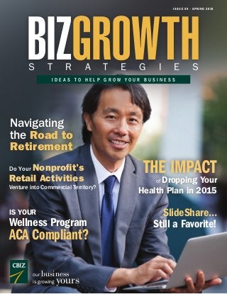 BIZGROWTH

I S S U E 5 9 • S P R I N G 2 01 4

S

T

R

A

T

E

G

I

E

S

IDEAS TO HELP GROW YOUR BUSINESS

Navigating
the Road to
Retirement

Do Your Nonprofit’s

Retail Activities

Venture into Commercial Territory?

IS YOUR

Wellness Program

ACA Compliant?
business

our
is growing

yours

THE IMPACT

Dropping Your
Health Plan in 2015
of

SlideShare…
Still a Favorite!

 