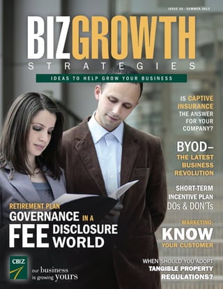 ISSUE 56 • SUMMER 2013
BIZGROWTHS T R A T E G I E S
I D E A S T O H E L P G R O W Y O U R B U S I N E S S
IS CAPTIVE
INSURANCE
THE ANSWER
FOR YOUR
COMPANY?
our business
is growing yours
WHEN SHOULD YOU ADOPT
TANGIBLE PROPERTY
REGULATIONS?
MARKETING:
KNOWYOUR CUSTOMER
SHORT-TERM
INCENTIVE PLAN
DOs & DON’Ts
THE LATEST
BUSINESS
REVOLUTION
BYOD–
GOVERNANCE IN A
FEE
RETIREMENT PLAN
DISCLOSURE
WORLD
 