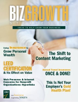 ISSUE 60 • SUMMER 2014
BIZGROWTHS T R A T E G I E S
I D E A S T O H E L P G R O W Y O U R B U S I N E S S
our business
is growing yours
LEED
CERTIFICATION
& Its Effect on Value
Using Insuranceto
Grow Personal
Wealth
Annual Travel Insurance:
ONCE & DONE!
The Shift to
Content Marketing
This Is Not Your
Employer’s Gold
Health Plan!
Web Presence & Internet
Concerns for Nonprofit
Organizations: Hyperlinks
 