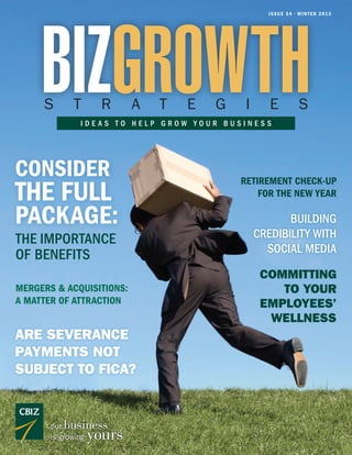 BIZGROWTH
                                                   I S S U E 5 4 • W I N T E R 2 01 3




     S       T        R     A   T   E   G    I      E              S
               IDEAS TO HELP GROW YOUR BUSINESS




CONSIDER                                    RETIREMENT CHECK-UP
THE FULL                                        FOR THE NEW YEAR

PACKAGE:                                                BUILDING
THE IMPORTANCE                                   CREDIBILITY WITH
                                                   SOCIAL MEDIA
OF BENEFITS
                                                  COMMITTING
MERGERS & ACQUISITIONS:                              TO YOUR
A MATTER OF ATTRACTION                            EMPLOYEES’
                                                   WELLNESS
ARE SEVERANCE
PAYMENTS NOT
SUBJECT TO FICA?


       ourbusiness
       is growing   yours
 