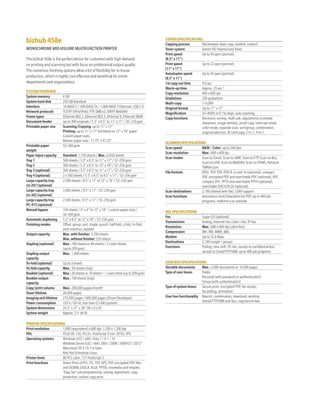 bizhub458e
MONOCHROME MID-VOLUME MULTIFUNCTION PRINTER
The bizhub 458e is the perfect device for customers with high demand
on printing and scanning but with focus on professional output quality.
The numerous finishing options allow a lot of flexibility for in-house
production, which is highly cost-effective and beneficial for entire
departments and organizations.
SYSTEMOVERVIEW
System memory 4 GB
System hard disk 250 GB Standard
Interface 10-BASE-T / 100-BASE-TX / 1,000-BASE-T Ethernet, USB 2.0
Network protocols TCP/IP (IPv4/IPv6), FTP, SMB v2, SMTP, WebDAV
Frame types Ethernet 802.2, Ethernet 802.3, Ethernet II, Ethernet SNAP
Document feeder Up to 300 originals / 5.5" x 8.5" to 11" x 17" / 35–210 gsm
Printable paper size Scanning/Copying: up to 11" x 17"
Printing: up to 11" x 17" full bleed on 12" x 18" paper
Custom paper sizes
Banner paper max.: 11.75" x 47.25"
Printable paper
weight
52–300 gsm
Paper input capacity Standard: 1,150 sheets / Max.: 6,650 sheets
Tray 1 500 sheets / 5.5" x 8.5" to 11" x 17" / 52–256 gsm
Tray 2 500 sheets / 5.5" x 8.5" to 12" x 18" / 52–256 gsm
Tray 3 (optional) 500 sheets / 5.5" x 8.5" to 11" x 17" / 52–256 gsm
Tray 4 (optional) 2 x 500 sheets / 5.5" x 8.5" to 8.5" x 11" / 52–256 gsm
Large capacity tray
LU-207 (optional)
2,500 sheets / 8.5" x 11" to 12" x 18" / 52–256 gsm
Large capacity tray
LU-302 (optional)
3,000 sheets / 8.5" x 11" / 52–256 gsm
Large capacity tray
PC-415 (optional)
2,500 sheets / 8.5" x 11" / 52–256 gsm
Manual bypass 150 sheets / 4" x 6" to 12" x 18" / custom paper sizes /
50–300 gsm
Automatic duplexing 5.5" x 8.5" to 12" x 18" / 52–256 gsm
Finishing modes Offset, group, sort, staple, punch, half-fold, z-fold, tri-fold,
post-insertion, booklet
Output capacity Max. with finisher: 3,200 sheets
Max. without finisher: 250 sheets
Stapling (optional) Max.: 100 sheets or 94 sheets + 2 cover sheets
(up to 209 gsm)
Stapling output
capacity
Max.: 1,000 sheets
Tri-fold (optional) Up to 3 sheets
Tri-fold capacity Max.: 30 sheets (tray)
Booklet (optional) Max.:20 sheets or 19 sheets + 1 cover sheet (up to 209 gsm)
Booklet output
capacity
Max.: 100 sheets (tray)
Copy/print volume Max.: 200,000 pages/month1
Toner lifetime 26,000 pages
Imaging unit lifetime 275,000 pages / 600,000 pages (Drum/Developer)
Power consumption 120 V / 60 Hz, less than 0.5 kW (system)
System dimensions 24.2" x 27" x 38" (W x D x H)
System weight Approx. 211.64 lb
PRINTERSPECIFICATIONS
Print resolution 1,800 (equivalent) x 600 dpi, 1,200 x 1,200 dpi
PDL PCL6 (XL 3.0), PCL5c, PostScript 3 (ver. 3016), XPS
Operating systems Windows (x32 / x64): Vista 7 / 8.1 / 10
Windows Server (x32 / x64): 2003 / 2008 / 2008 R23
/ 20123
Macintosh OS X 10.7 or later
Red Hat Enterprise Linux
Printer fonts 80 PCL Latin, 137 PostScript 3
Print functions Direct Print of PCL, PS, TIFF, XPS, PDF, encrypted PDF files
and OOXML (DOCX, XLSX, PPTX), mixmedia and mixplex,
“Easy Set” job programming, overlay, watermark, copy
protection, carbon copy print
COPIERSPECIFICATIONS
Copying process Electrostatic laser copy, tandem, indirect
Toner system Simitri HD Polymerized Toner
Print speed
(8.5" x 11")
Up to 45 ppm (portrait)
Print speed
(11" x 17")
Up to 22 ppm (portrait)
Autoduplex speed
(8.5"x11")
Up to 45 ppm (portrait)
1st copy out time 4.0 sec.
Warm-up time Approx. 25 sec.2
Copy resolution 600 x 600 dpi
Gradations 256 gradations
Multi-copy 1–9,999
Original format Up to 11" x 17"
Magnification 25–400% in 0.1% steps, auto zooming
Copy functions Electronic sorting, multi-job, adjustments (contrast,
sharpness, image density), proof copy, interrupt mode,
color mode, separate scan, sort/group, combination,
original selection, ID card copy, 2-in-1, 4-in-1
SCANNERSPECIFICATIONS
Scan speed B&W / Color: up to 240 ipm
Scan resolution Max.: 600 x 600 dpi
Scan modes Scan-to-Email, Scan-to-SMB, Scan-to-FTP, Scan-to-Box,
Scan-to-USB, Scan-to-WebDAV, Scan-to-DPWS, Network
TWAIN scan
File formats JPEG, TIFF, PDF, PDF/A 1a and 1b (optional), compact
PDF, encrypted PDF and searchable PDF (optional), XPS,
compact XPS, PPTX and searchable PPTX (optional),
searchable DOCX/XLSX (optional)
Scan destinations 2,100 (shared with fax), LDAP support
Scan functions Annotation (text/time/date) for PDF, up to 400 job
programs, realtime scan preview
FAXSPECIFICATIONS
Fax Super G3 (optional)
Transmission Analog, Internet Fax, Color i-Fax, IP-Fax
Resolution Max.: 600 x 600 dpi (ultra-fine)
Compression MH, MR, MMR, JBIG
Modem Up to 33.6 Kbps
Destinations 2,100 (single + group)
Functions Polling, time shift, PC-fax, receipt to confidential box,
receipt to Email/FTP/SMB, up to 400 job programs
USERBOXSPECIFICATIONS
Storable documents Max.: 3,000 documents or 10,000 pages
Type of user boxes Public
Personal (with password or authentication)
Group (with authentication)
Type of system boxes Secure print, encrypted PDF, fax receipt,
fax polling, annotation
User box functionality Reprint, combination, download, sending
(email/FTP/SMB and fax), copy box-to-box
 