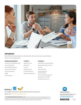 For complete information on Konica Minolta products and solutions,
please visit: CountOnKonicaMinolta.com
©2017KONICAMINOLTABUSINESSSOLUTIONSU.S.A.,INC. All rights reserved. Reproduction in whole or in part without written permission
is prohibited. KONICA MINOLTA, the KONICA MINOLTA logo and bizhub are registered trademarks or trademarks of KONICA MINOLTA, INC. All
other product and brand names are trademarks or registered trademarks of their respective companies or organizations. All features and functions
described here may not be available on some products. Design  specifications are subject to change without notice.
KONICA MINOLTA BUSINESS SOLUTIONS U.S.A., INC.
100 Williams Drive, Ramsey, New Jersey 07446
CountOnKonicaMinolta.com
Item #: 458ESS
11/2017-C
PARTNERSHIP
Konica Minolta can help give shape to your ideas and partner with you to achieve your corporate objectives.
Contact us to realize opportunities in:
INFORMATIONMANAGEMENT
Enterprise Content Management (ECM)
Document Management
Automated Workflow Solutions
Business Process Automation
Security and Compliance
Mobility
eDiscovery Services
ITSERVICES
Application Services
Cloud Services
IT Security
Managed IT Services
IT Consulting  Projects
Business Consulting Services
TECHNOLOGY
Office Multifunction Business Solutions
Commercial and Production Printers
3D Printers
Wide Format Printers
Laptops, Desktops and
Computer Hardware
Servers and Networking Equipment
Managed Print Services (MPS)
Managed Enterprise Services
 