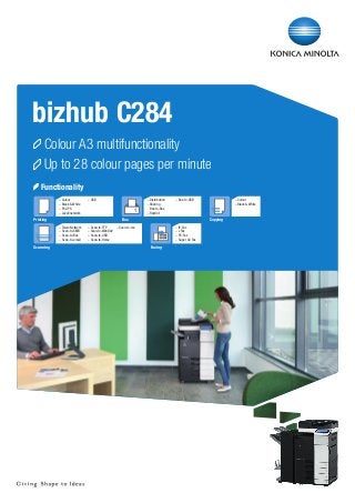 bizhub C284
	Colour A3 multifunctionality
	Up to 28 colour pages per minute
	Functionality
–	Colour
–	Black & White
–	PCL/PS
–	Local/network

–	USB

–	Twain Network
–	Scan-to-SMB
–	Scan-to-Box
–	Scan-to-email

–	Scan-to-FTP
–	Scan-to-WebDAV
–	Scan-to-USB
–	Scan-to-Home

1

Printing

Scanning

–	Distribution
–	Sharing
	Box-to-Box
–	Reprint

–	Box-to-USB

Box

–	Colour
–	Black & White

Copying

–	Scan-to-me

–	IP-Fax
–	i-Fax
–	PC-Fax
–	Super G3 Fax

Faxing

 
