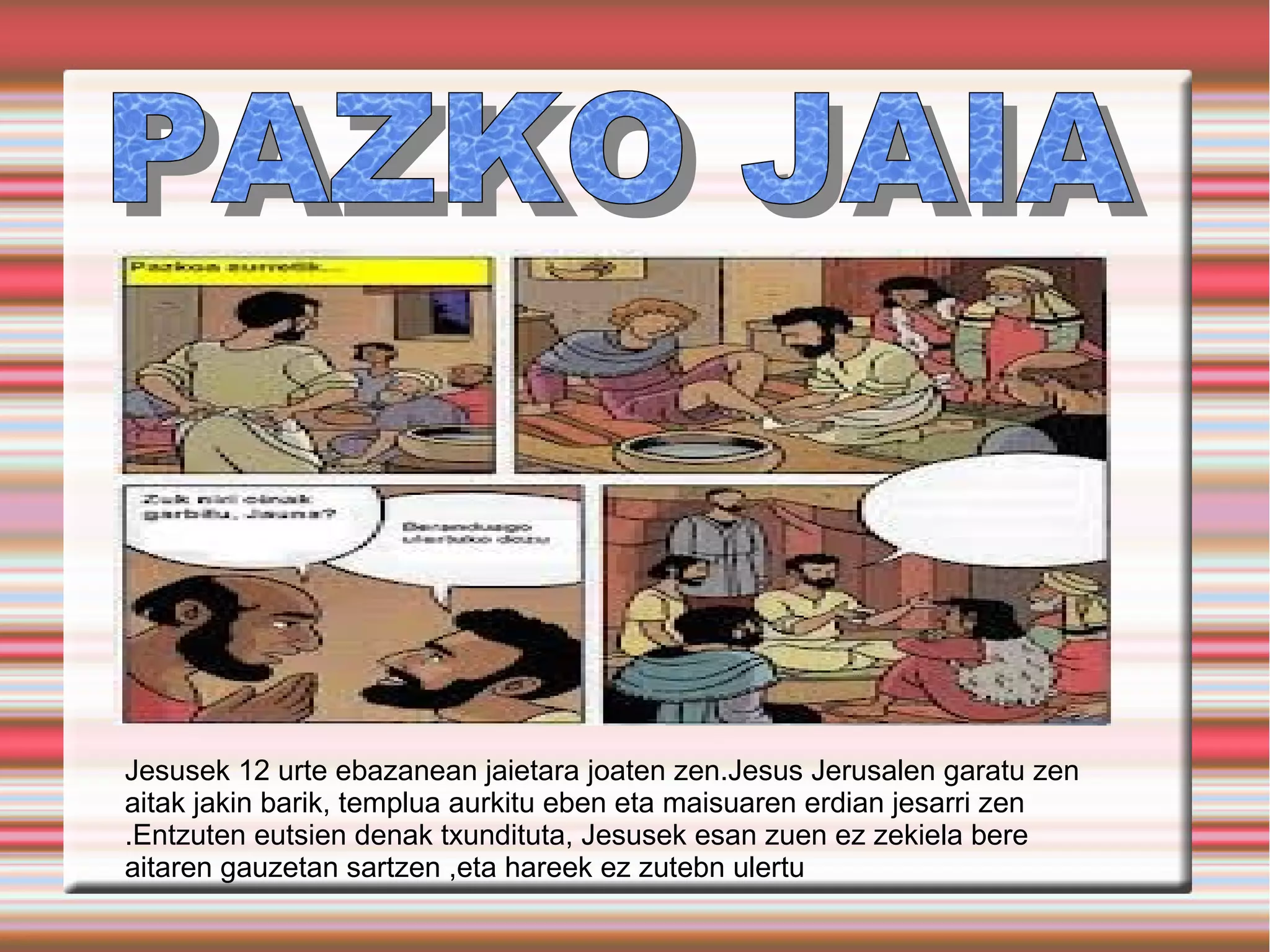 Jesusek 12 urte ebazanean jaietara joaten zen.Jesus Jerusalen garatu zen
aitak jakin barik, templua aurkitu eben eta maisuaren erdian jesarri zen
.Entzuten eutsien denak txundituta, Jesusek esan zuen ez zekiela bere
aitaren gauzetan sartzen ,eta hareek ez zutebn ulertu
 