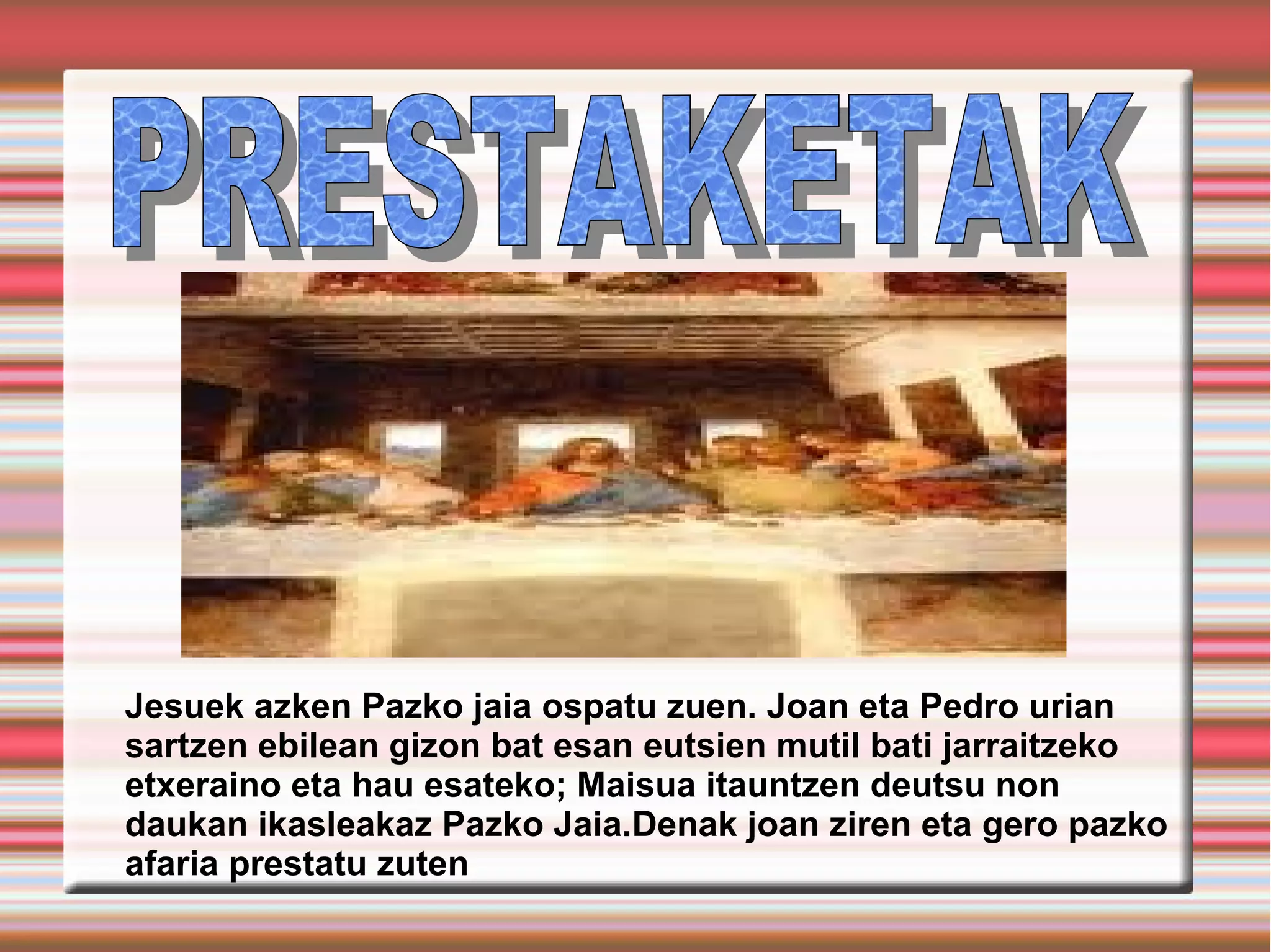 Jesuek azken Pazko jaia ospatu zuen. Joan eta Pedro urian
sartzen ebilean gizon bat esan eutsien mutil bati jarraitzeko
etxeraino eta hau esateko; Maisua itauntzen deutsu non
daukan ikasleakaz Pazko Jaia.Denak joan ziren eta gero pazko
afaria prestatu zuten
 