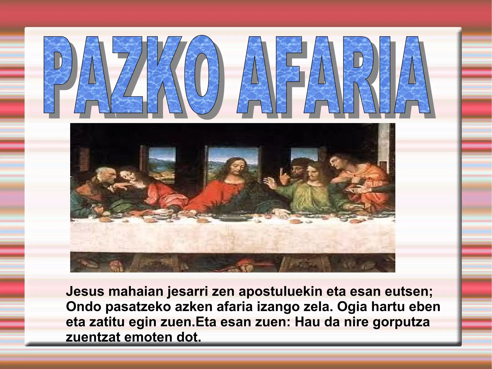 Jesus mahaian jesarri zen apostuluekin eta esan eutsen;
Ondo pasatzeko azken afaria izango zela. Ogia hartu eben
eta zatitu egin zuen.Eta esan zuen: Hau da nire gorputza
zuentzat emoten dot.
 