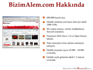 BizimAlem.com Hakkında
           600.000 kayıtlı üye,
           Günlük ortalama yeni kayıt olan üye adedi
           1000-1500,
           40 a yakın sunucu, switch, loadbalancer,
           firewall sistemleri,
           Tamemen J2EE (Java 1.5) ve Open Source
           tabanlı,
           Tüm sunucular Linux işletim sistemiyle
           çalışıyor,
           Günlük ziyaretçi sayısı 45.000 – 50.000
           civarında,
           Günlük sayfa gösterim adedi 1.1 milyon
           civarında.


                            Özcan Acar © 2009
                                       © 2009   Kurumsal Java.
                                                Kurumsal Java.
                                                             com
                                                              com
 