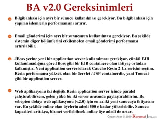 BA v2.0 Gereksinimleri
Bilgibankası için ayrı bir sunucu kullanılması gerekiyor. Bu bilgibankası için
yapılan işlemlerin performansını artırır.


Email gönderimi için ayrı bir sunucunun kullanılması gerekiyor. Bu şekilde
sistemin diger bölümlerini etkilemeden email gönderimi performansı
artırılabilir.


JBoss yerine yeni bir application server kullanılması gerekiyor, çünkü EJB
kullanılmadığına göre JBoss gibi bir EJB containere olan ihtiyaç ortadan
kalkmıştır. Yeni application serveri olarak Caucho Resin 2 1.x serisini seçtim.
Resin performansı yüksek olan bir Servlet / JSP containerdir, yani Tomcat
gibi bir application server.


Web aplikasyonu iki değişik Resin application server içinde paralel
çalıştırabilirsem, gelen yükü bu iki server arasında paylaştırabilirim. Bu
sebepten dolayı web aplikasyonu (v.2.0) için en az iki yeni sunucuya ihtiyacım
var. Bu şekilde online olan üyelerin adedi 500 e kadar yükselebilir. Sunucu
kapasitesi arttıkça, hizmet verilebilecek online üye adedi de artar.
                                                    Özcan Acar © 2009
                                                               © 2009   Kurumsal Java.
                                                                        Kurumsal Java.
                                                                                     com
                                                                                      com
 