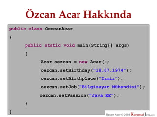 Özcan Acar Hakkında
public class OezcanAcar
{
     public static void main(String[] args)
     {
           Acar oezcan = new Acar();
           oezcan.setBirthday("18.07.1974");
           oezcan.setBirthplace("Izmir");
           oezcan.setJob("Bilgisayar Mühendisi");
          oezcan.setPassion("Java EE");
     }
}                                 Özcan Acar © 2009
                                             © 2009   Kurumsal Java.
                                                      Kurumsal Java.
                                                                   com
                                                                    com
 