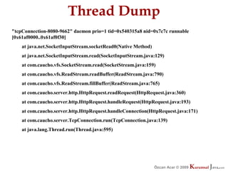 Thread Dump
"tcpConnection-8080-9662" daemon prio=1 tid=0x540315a8 nid=0x7c7c runnable
[0x61af0000..0x61af0f30]
    at java.net.SocketInputStream.socketRead0(Native Method)
    at java.net.SocketInputStream.read(SocketInputStream.java:129)
    at com.caucho.vfs.SocketStream.read(SocketStream.java:159)
    at com.caucho.vfs.ReadStream.readBuffer(ReadStream.java:790)
    at com.caucho.vfs.ReadStream.fillBuffer(ReadStream.java:765)
    at com.caucho.server.http.HttpRequest.readRequest(HttpRequest.java:360)
    at com.caucho.server.http.HttpRequest.handleRequest(HttpRequest.java:193)
    at com.caucho.server.http.HttpRequest.handleConnection(HttpRequest.java:171)
    at com.caucho.server.TcpConnection.run(TcpConnection.java:139)
    at java.lang.Thread.run(Thread.java:595)




                                                               Özcan Acar © 2009
                                                                          © 2009   Kurumsal Java.
                                                                                   Kurumsal Java.
                                                                                                com
                                                                                                 com
 