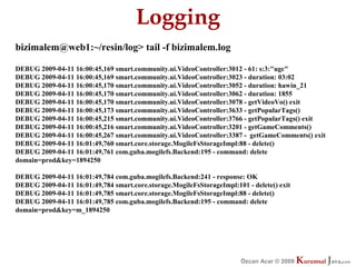 Logging
bizimalem@web1:~/resin/log> tail -f bizimalem.log

DEBUG 2009-04-11 16:00:45,169 smart.community.ui.VideoController:3012 - 61: s:3:"ugc"
DEBUG 2009-04-11 16:00:45,169 smart.community.ui.VideoController:3023 - duration: 03:02
DEBUG 2009-04-11 16:00:45,170 smart.community.ui.VideoController:3052 - duration: hawin_21
DEBUG 2009-04-11 16:00:45,170 smart.community.ui.VideoController:3062 - duration: 1855
DEBUG 2009-04-11 16:00:45,170 smart.community.ui.VideoController:3078 - getVideoVo() exit
DEBUG 2009-04-11 16:00:45,173 smart.community.ui.VideoController:3633 - getPopularTags()
DEBUG 2009-04-11 16:00:45,215 smart.community.ui.VideoController:3766 - getPopularTags() exit
DEBUG 2009-04-11 16:00:45,216 smart.community.ui.VideoController:3201 - getGameComments()
DEBUG 2009-04-11 16:00:45,267 smart.community.ui.VideoController:3387 - getGameComments() exit
DEBUG 2009-04-11 16:01:49,760 smart.core.storage.MogileFsStorageImpl:88 - delete()
DEBUG 2009-04-11 16:01:49,761 com.guba.mogilefs.Backend:195 - command: delete
domain=prod&key=1894250

DEBUG 2009-04-11 16:01:49,784 com.guba.mogilefs.Backend:241 - response: OK
DEBUG 2009-04-11 16:01:49,784 smart.core.storage.MogileFsStorageImpl:101 - delete() exit
DEBUG 2009-04-11 16:01:49,785 smart.core.storage.MogileFsStorageImpl:88 - delete()
DEBUG 2009-04-11 16:01:49,785 com.guba.mogilefs.Backend:195 - command: delete
domain=prod&key=m_1894250




                                                                        Özcan Acar © 2009
                                                                                   © 2009   Kurumsal Java.
                                                                                            Kurumsal Java.
                                                                                                         com
                                                                                                          com
 