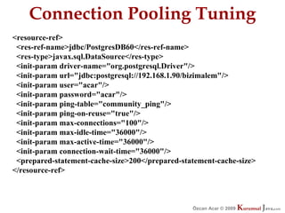 Connection Pooling Tuning
<resource-ref>
 <res-ref-name>jdbc/PostgresDB60</res-ref-name>
 <res-type>javax.sql.DataSource</res-type>
 <init-param driver-name="org.postgresql.Driver"/>
 <init-param url="jdbc:postgresql://192.168.1.90/bizimalem"/>
 <init-param user="acar"/>
 <init-param password="acar"/>
 <init-param ping-table="community_ping"/>
 <init-param ping-on-reuse="true"/>
 <init-param max-connections="100"/>
 <init-param max-idle-time="36000"/>
 <init-param max-active-time="36000"/>
 <init-param connection-wait-time="36000"/>
 <prepared-statement-cache-size>200</prepared-statement-cache-size>
</resource-ref>



                                                 Özcan Acar © 2009
                                                            © 2009   Kurumsal Java.
                                                                     Kurumsal Java.
                                                                                  com
                                                                                   com
 