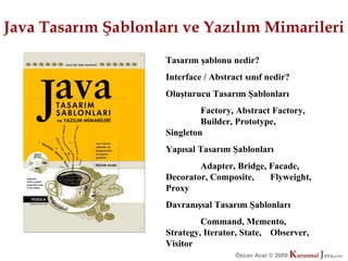 Java Tasarım Şablonları ve Yazılım Mimarileri
                     Tasarım şablonu nedir?
                     Interface / Abstract sınıf nedir?
                     Oluşturucu Tasarım Şablonları
                              Factory, Abstract Factory,
                              Builder, Prototype,
                     Singleton
                     Yapısal Tasarım Şablonları
                             Adapter, Bridge, Facade,
                     Decorator, Composite,    Flyweight,
                     Proxy
                     Davranışsal Tasarım Şablonları
                              Command, Memento,
                     Strategy, Iterator, State, Observer,
                     Visitor
                                       Özcan Acar © 2009
                                                  © 2009   Kurumsal Java.
                                                           Kurumsal Java.
                                                                        com
                                                                         com
 