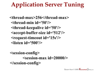Application Server Tuning

<thread-max>256</thread-max>
 <thread-min id='50'/>
 <thread-keepalive id='50'/>
 <accept-buffer-size id='512'/>
 <request-timeout id='15s'/>
 <listen id='500'/>

<session-config>
        <session-max id=20000/>
</session-config>
                             Özcan Acar © 2009
                                        © 2009   Kurumsal Java.
                                                 Kurumsal Java.
                                                              com
                                                               com
 