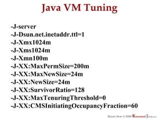 Java VM Tuning
-J-server
-J-Dsun.net.inetaddr.ttl=1
-J-Xmx1024m
-J-Xms1024m
-J-Xmn100m
-J-XX:MaxPermSize=200m
-J-XX:MaxNewSize=24m
-J-XX:NewSize=24m
-J-XX:SurvivorRatio=128
-J-XX:MaxTenuringThreshold=0
-J-XX:CMSInitiatingOccupancyFraction=60
                             Özcan Acar © 2009
                                        © 2009   Kurumsal Java.
                                                 Kurumsal Java.
                                                              com
                                                               com
 