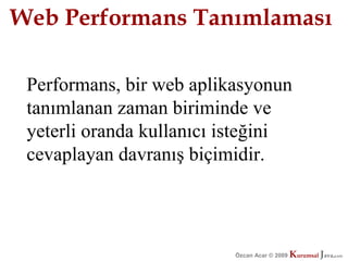 Web Performans Tanımlaması

 Performans, bir web aplikasyonun
 tanımlanan zaman biriminde ve
 yeterli oranda kullanıcı isteğini
 cevaplayan davranış biçimidir.




                          Özcan Acar © 2009
                                     © 2009   Kurumsal Java.
                                              Kurumsal Java.
                                                           com
                                                            com
 