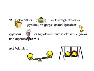 11 .-  Bolca tatlılar  ve tereyağlı ekmekler   yiyorduk ,  ve gerçek şekerli içecekler   içiyorduk   ve hiç kilo sorunumuz olmazdı  -  çünkü hep dışarda  oynardık   aktif  olarak  ...  