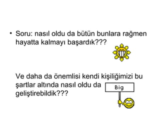 Soru :  nasıl oldu da bütün bunlara rağmen hayatta kalmayı başardık ???  Ve daha da önemlisi kendi kişiliğimizi bu şartlar altında nasıl oldu da geliştirebildik??? 