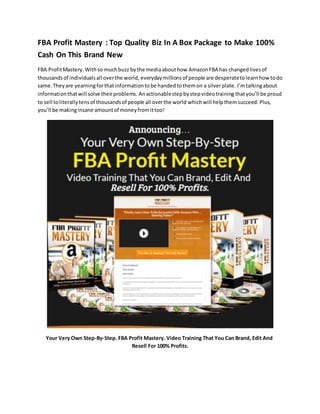 FBA Profit Mastery : Top Quality Biz In A Box Package to Make 100%
Cash On This Brand New
FBA ProfitMastery.Withso muchbuzz bythe mediaabouthow AmazonFBA has changedlivesof
thousandsof individualsall overthe world, everydaymillionsof people are desperatetolearnhowtodo
same. Theyare yearningforthatinformationtobe handedtothemon a silverplate. I’mtalkingabout
informationthatwill solve theirproblems. Anactionablestepbystepvideotraining thatyou’ll be proud
to sell toliterallytensof thousandsof people all overthe world whichwill helpthemsucceed. Plus,
you’ll be makinginsane amountof moneyfromittoo!
Your Very Own Step-By-Step. FBA Profit Mastery. Video Training That You Can Brand, Edit And
Resell For 100% Profits.
 